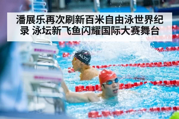 潘展乐再次刷新百米自由泳世界纪录 泳坛新飞鱼闪耀国际大赛舞台